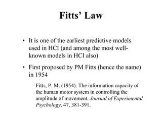 Fitts’ Law
• It is one of the earliest predictive models
used in HCI (and among the most well-
known models in HCI also)
• First proposed by PM Fitts (hence the name)
in 1954
Fitts, P. M. (1954). The information capacity of
the human motor system in controlling the
amplitude of movement. Journal of Experimental
Psychology, 47, 381-391.
 