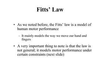 Fitts’ Law
• As we noted before, the Fitts’ law is a model of
human motor performance
– It mainly models the way we move our hand and
fingers
• A very important thing to note is that the law is
not general; it models motor performance under
certain constraints (next slide)
 