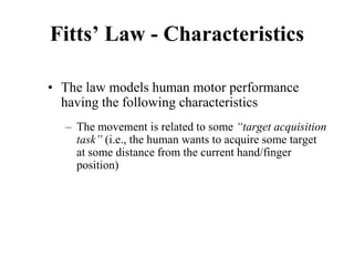 Fitts’ Law - Characteristics
• The law models human motor performance
having the following characteristics
– The movement is related to some “target acquisition
task” (i.e., the human wants to acquire some target
at some distance from the current hand/finger
position)
 