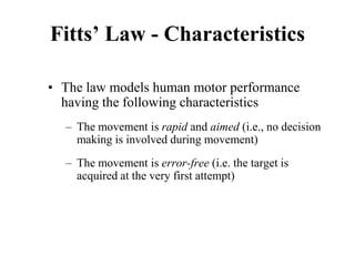 Fitts’ Law - Characteristics
• The law models human motor performance
having the following characteristics
– The movement is rapid and aimed (i.e., no decision
making is involved during movement)
– The movement is error-free (i.e. the target is
acquired at the very first attempt)
 