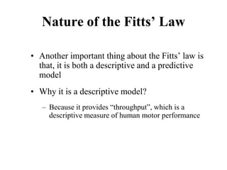 Nature of the Fitts’ Law
• Another important thing about the Fitts’ law is
that, it is both a descriptive and a predictive
model
• Why it is a descriptive model?
– Because it provides “throughput”, which is a
descriptive measure of human motor performance
 