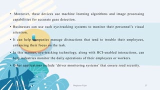 2 February 2023 27
• Moreover, these devices use machine learning algorithms and image processing
capabilities for accurate gaze detection.
• Businesses can use such eye-tracking systems to monitor their personnel’s visual
attention.
• It can help companies manage distractions that tend to trouble their employees,
enhancing their focus on the task.
• In this manner, eye-tracking technology, along with HCI-enabled interactions, can
help industries monitor the daily operations of their employees or workers.
• Other applications include ‘driver monitoring systems’ that ensure road security.
Meghana Pujar
 