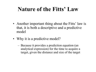 Nature of the Fitts’ Law
• Another important thing about the Fitts’ law is
that, it is both a descriptive and a predictive
model
• Why it is a predictive model?
– Because it provides a prediction equation (an
analytical expression) for the time to acquire a
target, given the distance and size of the target
 