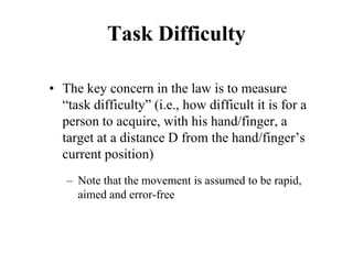 Task Difficulty
• The key concern in the law is to measure
“task difficulty” (i.e., how difficult it is for a
person to acquire, with his hand/finger, a
target at a distance D from the hand/finger’s
current position)
– Note that the movement is assumed to be rapid,
aimed and error-free
 