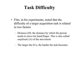 Task Difficulty
• Fitts, in his experiments, noted that the
difficulty of a target acquisition task is related
to two factors
– Distance (D): the distance by which the person
needs to move his hand/finger. This is also called
amplitude (A) of the movement
– The larger the D is, the harder the task becomes
 