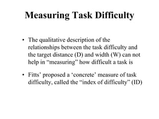 Measuring Task Difficulty
• The qualitative description of the
relationships between the task difficulty and
the target distance (D) and width (W) can not
help in “measuring” how difficult a task is
• Fitts’ proposed a ‘concrete’ measure of task
difficulty, called the “index of difficulty” (ID)
 