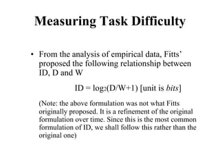 Measuring Task Difficulty
• From the analysis of empirical data, Fitts’
proposed the following relationship between
ID, D and W
ID = log2(D/W+1) [unit is bits]
(Note: the above formulation was not what Fitts
originally proposed. It is a refinement of the original
formulation over time. Since this is the most common
formulation of ID, we shall follow this rather than the
original one)
 