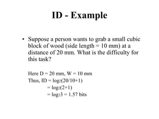 ID - Example
• Suppose a person wants to grab a small cubic
block of wood (side length = 10 mm) at a
distance of 20 mm. What is the difficulty for
this task?
Here D = 20 mm, W = 10 mm
Thus, ID = log2(20/10+1)
= log2(2+1)
= log23 = 1.57 bits
 