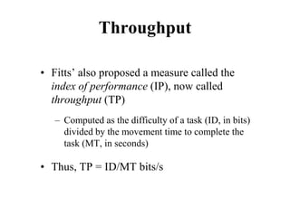 Throughput
• Fitts’ also proposed a measure called the
index of performance (IP), now called
throughput (TP)
– Computed as the difficulty of a task (ID, in bits)
divided by the movement time to complete the
task (MT, in seconds)
• Thus, TP = ID/MT bits/s
 