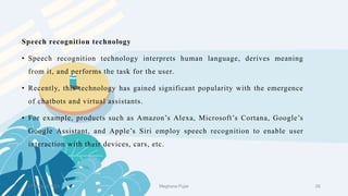 2 February 2023 28
Speech recognition technology
• Speech recognition technology interprets human language, derives meaning
from it, and performs the task for the user.
• Recently, this technology has gained significant popularity with the emergence
of chatbots and virtual assistants.
• For example, products such as Amazon’s Alexa, Microsoft’s Cortana, Google’s
Google Assistant, and Apple’s Siri employ speech recognition to enable user
interaction with their devices, cars, etc.
Meghana Pujar
 