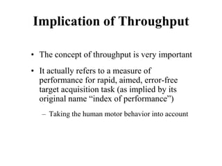 Implication of Throughput
• The concept of throughput is very important
• It actually refers to a measure of
performance for rapid, aimed, error-free
target acquisition task (as implied by its
original name “index of performance”)
– Taking the human motor behavior into account
 