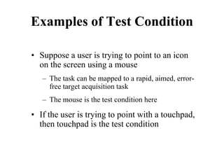 Examples of Test Condition
• Suppose a user is trying to point to an icon
on the screen using a mouse
– The task can be mapped to a rapid, aimed, error-
free target acquisition task
– The mouse is the test condition here
• If the user is trying to point with a touchpad,
then touchpad is the test condition
 