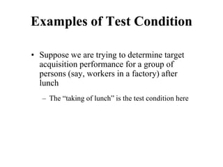 Examples of Test Condition
• Suppose we are trying to determine target
acquisition performance for a group of
persons (say, workers in a factory) after
lunch
– The “taking of lunch” is the test condition here
 