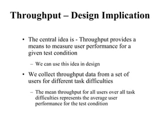 Throughput – Design Implication
• The central idea is - Throughput provides a
means to measure user performance for a
given test condition
– We can use this idea in design
• We collect throughput data from a set of
users for different task difficulties
– The mean throughput for all users over all task
difficulties represents the average user
performance for the test condition
 