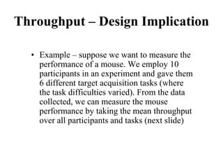 Throughput – Design Implication
• Example – suppose we want to measure the
performance of a mouse. We employ 10
participants in an experiment and gave them
6 different target acquisition tasks (where
the task difficulties varied). From the data
collected, we can measure the mouse
performance by taking the mean throughput
over all participants and tasks (next slide)
 