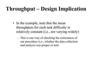 Throughput – Design Implication
• In the example, note that the mean
throughputs for each task difficulty is
relatively constant (i.e., not varying widely)
– This is one way of checking the correctness of
our procedure (i.e., whether the data collection
and analysis was proper or not)
 