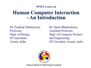 Dr. Samit Bhattacharya
Assistant Professor,
Dept. of Computer Science
and Engineering,
IIT Guwahati, Assam, India
NPTEL Course on
Human Computer Interaction
- An Introduction
Dr. Pradeep Yammiyavar
Professor,
Dept. of Design,
IIT Guwahati,
Assam, India
Indian Institute of Technology Guwahati
 