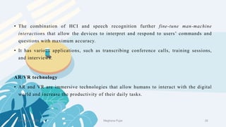 2 February 2023 29
• The combination of HCI and speech recognition further fine-tune man-machine
interactions that allow the devices to interpret and respond to users’ commands and
questions with maximum accuracy.
• It has various applications, such as transcribing conference calls, training sessions,
and interviews.
AR/VR technology
• AR and VR are immersive technologies that allow humans to interact with the digital
world and increase the productivity of their daily tasks.
Meghana Pujar
 