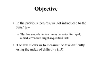 Objective
• In the previous lectures, we got introduced to the
Fitts’ law
– The law models human motor behavior for rapid,
aimed, error-free target acquisition task
• The law allows us to measure the task difficulty
using the index of difficulty (ID)
 
