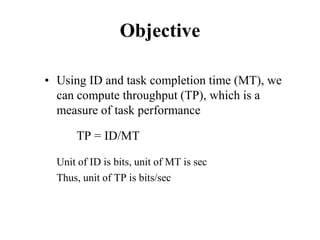 Objective
• Using ID and task completion time (MT), we
can compute throughput (TP), which is a
measure of task performance
TP = ID/MT
Unit of ID is bits, unit of MT is sec
Thus, unit of TP is bits/sec
 