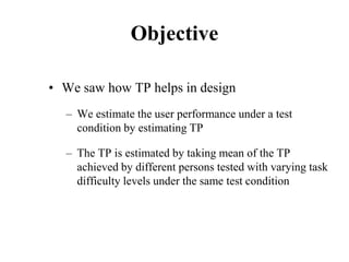 Objective
• We saw how TP helps in design
– We estimate the user performance under a test
condition by estimating TP
– The TP is estimated by taking mean of the TP
achieved by different persons tested with varying task
difficulty levels under the same test condition
 