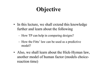 Objective
• In this lecture, we shall extend this knowledge
further and learn about the following
– How TP can help in comparing designs?
– How the Fitts’ law can be used as a predictive
model?
• Also, we shall learn about the Hick-Hyman law,
another model of human factor (models choice-
reaction time)
 