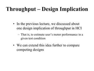Throughput – Design Implication
• In the previous lecture, we discussed about
one design implication of throughput in HCI
– That is, to estimate user’s motor performance in a
given test condition
• We can extend this idea further to compare
competing designs
 