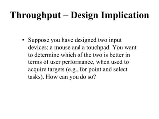 Throughput – Design Implication
• Suppose you have designed two input
devices: a mouse and a touchpad. You want
to determine which of the two is better in
terms of user performance, when used to
acquire targets (e.g., for point and select
tasks). How can you do so?
 