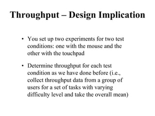 Throughput – Design Implication
• You set up two experiments for two test
conditions: one with the mouse and the
other with the touchpad
• Determine throughput for each test
condition as we have done before (i.e.,
collect throughput data from a group of
users for a set of tasks with varying
difficulty level and take the overall mean)
 