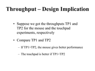 Throughput – Design Implication
• Suppose we got the throughputs TP1 and
TP2 for the mouse and the touchpad
experiments, respectively
• Compare TP1 and TP2
– If TP1>TP2, the mouse gives better performance
– The touchpad is better if TP1<TP2
 