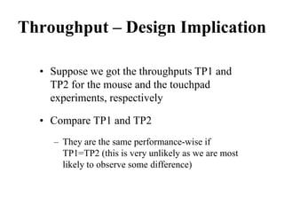 Throughput – Design Implication
• Suppose we got the throughputs TP1 and
TP2 for the mouse and the touchpad
experiments, respectively
• Compare TP1 and TP2
– They are the same performance-wise if
TP1=TP2 (this is very unlikely as we are most
likely to observe some difference)
 