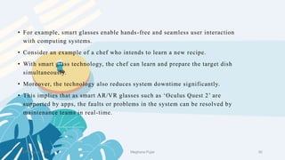 2 February 2023 30
• For example, smart glasses enable hands-free and seamless user interaction
with computing systems.
• Consider an example of a chef who intends to learn a new recipe.
• With smart glass technology, the chef can learn and prepare the target dish
simultaneously.
• Moreover, the technology also reduces system downtime significantly.
• This implies that as smart AR/VR glasses such as ‘Oculus Quest 2’ are
supported by apps, the faults or problems in the system can be resolved by
maintenance teams in real-time.
Meghana Pujar
 