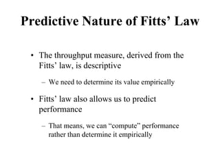 Predictive Nature of Fitts’ Law
• The throughput measure, derived from the
Fitts’ law, is descriptive
– We need to determine its value empirically
• Fitts’ law also allows us to predict
performance
– That means, we can “compute” performance
rather than determine it empirically
 