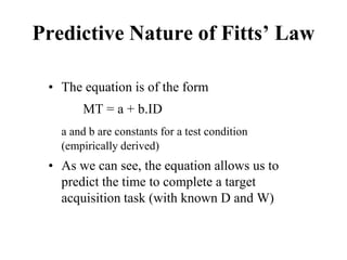 Predictive Nature of Fitts’ Law
• The equation is of the form
MT = a + b.ID
a and b are constants for a test condition
(empirically derived)
• As we can see, the equation allows us to
predict the time to complete a target
acquisition task (with known D and W)
 