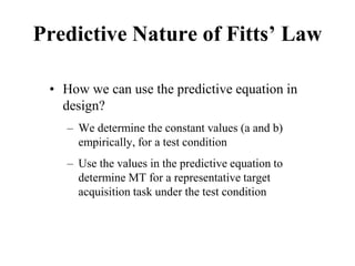 Predictive Nature of Fitts’ Law
• How we can use the predictive equation in
design?
– We determine the constant values (a and b)
empirically, for a test condition
– Use the values in the predictive equation to
determine MT for a representative target
acquisition task under the test condition
 