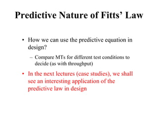 Predictive Nature of Fitts’ Law
• How we can use the predictive equation in
design?
– Compare MTs for different test conditions to
decide (as with throughput)
• In the next lectures (case studies), we shall
see an interesting application of the
predictive law in design
 