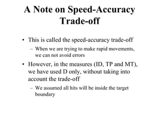 A Note on Speed-Accuracy
Trade-off
• This is called the speed-accuracy trade-off
– When we are trying to make rapid movements,
we can not avoid errors
• However, in the measures (ID, TP and MT),
we have used D only, without taking into
account the trade-off
– We assumed all hits will be inside the target
boundary
 