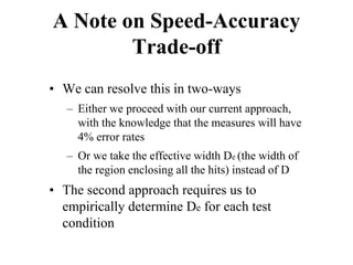 A Note on Speed-Accuracy
Trade-off
• We can resolve this in two-ways
– Either we proceed with our current approach,
with the knowledge that the measures will have
4% error rates
– Or we take the effective width De (the width of
the region enclosing all the hits) instead of D
• The second approach requires us to
empirically determine De for each test
condition
 