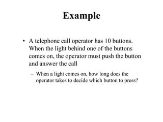 Example
• A telephone call operator has 10 buttons.
When the light behind one of the buttons
comes on, the operator must push the button
and answer the call
– When a light comes on, how long does the
operator takes to decide which button to press?
 
