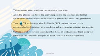2 February 2023 31
• This enhances user experience in a minimum time span.
• Also, the glasses can detect the user’s response to the interface and further
optimize the interaction based on the user’s personality, needs, and preferences.
• Thus, AR/VR technology with the blend of HCI ensures that the task is
accomplished with minimal errors and also achieves greater accuracy and quality.
• Currently, HCI research is targeting other fields of study, such as brain -computer
interfaces and sentiment analysis, to boost the user’s AR/VR experience.
Meghana Pujar
 