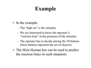 Example
• In the example,
– The “light on” is the stimulus
– We are interested to know the operator’s
“reaction time” in the presence of the stimulus
– The operator has to decide among the 10 buttons
(these buttons represent the set of choices)
• The Hick-Hyman law can be used to predict
the reaction times in such situations
 