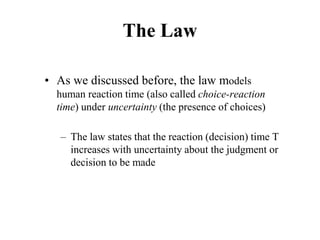 The Law
• As we discussed before, the law models
human reaction time (also called choice-reaction
time) under uncertainty (the presence of choices)
– The law states that the reaction (decision) time T
increases with uncertainty about the judgment or
decision to be made
 