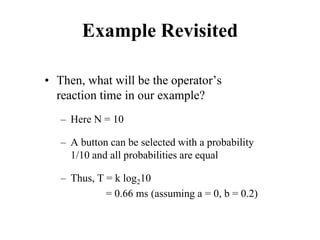 Example Revisited
• Then, what will be the operator’s
reaction time in our example?
– Here N = 10
– A button can be selected with a probability
1/10 and all probabilities are equal
– Thus, T = k log210
= 0.66 ms (assuming a = 0, b = 0.2)
 