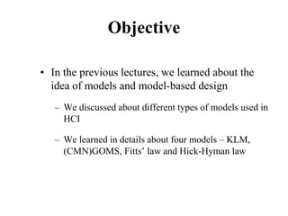 Objective
• In the previous lectures, we learned about the
idea of models and model-based design
– We discussed about different types of models used in
HCI
– We learned in details about four models – KLM,
(CMN)GOMS, Fitts’ law and Hick-Hyman law
 