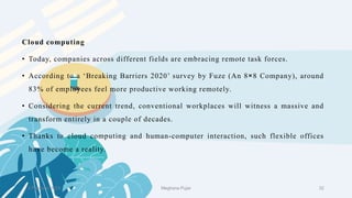 2 February 2023 32
Cloud computing
• Today, companies across different fields are embracing remote task forces.
• According to a ‘Breaking Barriers 2020’ survey by Fuze (An 8×8 Company), around
83% of employees feel more productive working remotely.
• Considering the current trend, conventional workplaces will witness a massive and
transform entirely in a couple of decades.
• Thanks to cloud computing and human-computer interaction, such flexible offices
have become a reality.
Meghana Pujar
 