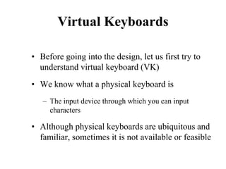Virtual Keyboards
• Before going into the design, let us first try to
understand virtual keyboard (VK)
• We know what a physical keyboard is
– The input device through which you can input
characters
• Although physical keyboards are ubiquitous and
familiar, sometimes it is not available or feasible
 