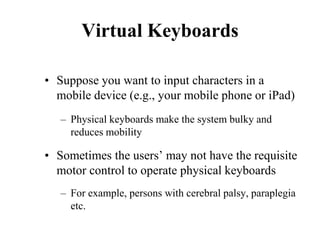 Virtual Keyboards
• Suppose you want to input characters in a
mobile device (e.g., your mobile phone or iPad)
– Physical keyboards make the system bulky and
reduces mobility
• Sometimes the users’ may not have the requisite
motor control to operate physical keyboards
– For example, persons with cerebral palsy, paraplegia
etc.
 