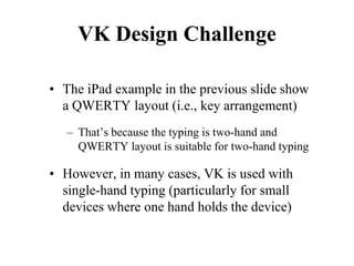 VK Design Challenge
• The iPad example in the previous slide show
a QWERTY layout (i.e., key arrangement)
– That’s because the typing is two-hand and
QWERTY layout is suitable for two-hand typing
• However, in many cases, VK is used with
single-hand typing (particularly for small
devices where one hand holds the device)
 