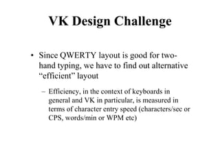 VK Design Challenge
• Since QWERTY layout is good for two-
hand typing, we have to find out alternative
“efficient” layout
– Efficiency, in the context of keyboards in
general and VK in particular, is measured in
terms of character entry speed (characters/sec or
CPS, words/min or WPM etc)
 