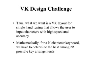 VK Design Challenge
• Thus, what we want is a VK layout for
single hand typing that allows the user to
input characters with high speed and
accuracy
• Mathematically, for a N character keyboard,
we have to determine the best among N!
possible key arrangements
 